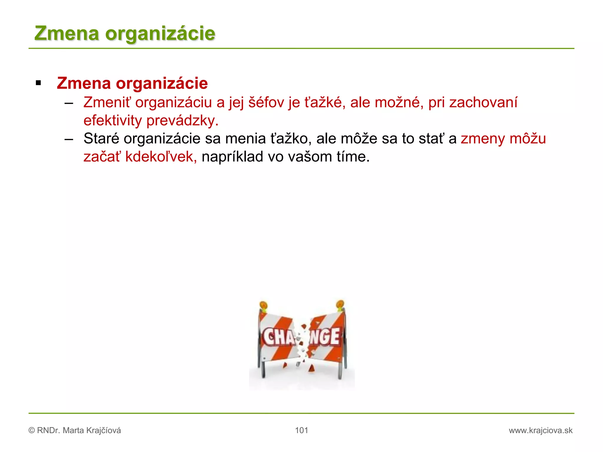 © RNDr. Marta Krajčíová 101 www.krajciova.sk
Zmena organizácie
 Zmena organizácie
– Zmeniť organizáciu a jej šéfov je ťažké, ale možné, pri zachovaní
efektivity prevádzky.
– Staré organizácie sa menia ťažko, ale môže sa to stať a zmeny môžu
začať kdekoľvek, napríklad vo vašom tíme.
 