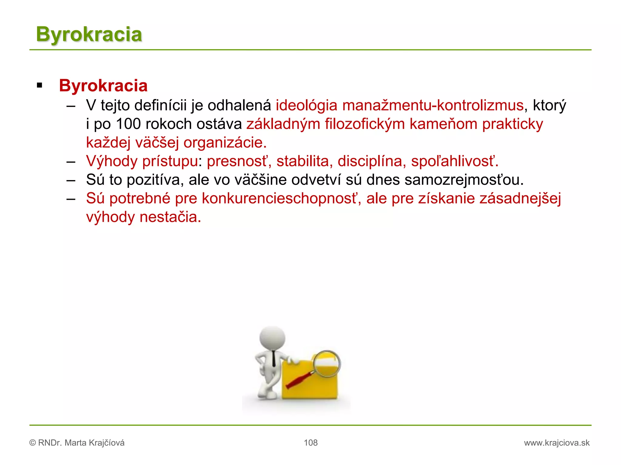 © RNDr. Marta Krajčíová 108 www.krajciova.sk
Byrokracia
 Byrokracia
– V tejto definícii je odhalená ideológia manažmentu-kontrolizmus, ktorý
i po 100 rokoch ostáva základným filozofickým kameňom prakticky
každej väčšej organizácie.
– Výhody prístupu: presnosť, stabilita, disciplína, spoľahlivosť.
– Sú to pozitíva, ale vo väčšine odvetví sú dnes samozrejmosťou.
– Sú potrebné pre konkurencieschopnosť, ale pre získanie zásadnejšej
výhody nestačia.
 