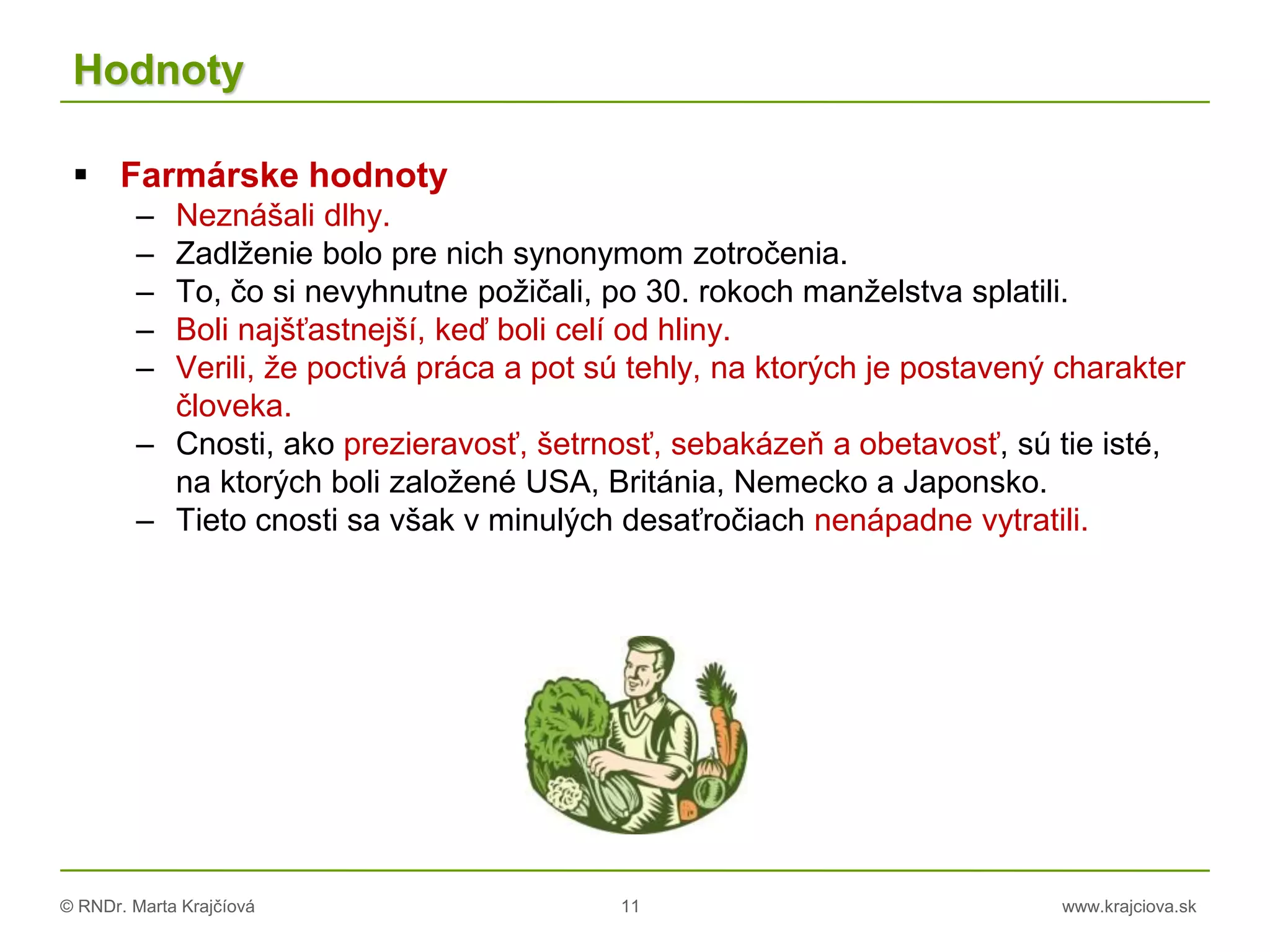 © RNDr. Marta Krajčíová 11 www.krajciova.sk
Hodnoty
 Farmárske hodnoty
– Neznášali dlhy.
– Zadlženie bolo pre nich synonymom zotročenia.
– To, čo si nevyhnutne požičali, po 30. rokoch manželstva splatili.
– Boli najšťastnejší, keď boli celí od hliny.
– Verili, že poctivá práca a pot sú tehly, na ktorých je postavený charakter
človeka.
– Cnosti, ako prezieravosť, šetrnosť, sebakázeň a obetavosť, sú tie isté,
na ktorých boli založené USA, Británia, Nemecko a Japonsko.
– Tieto cnosti sa však v minulých desaťročiach nenápadne vytratili.
 