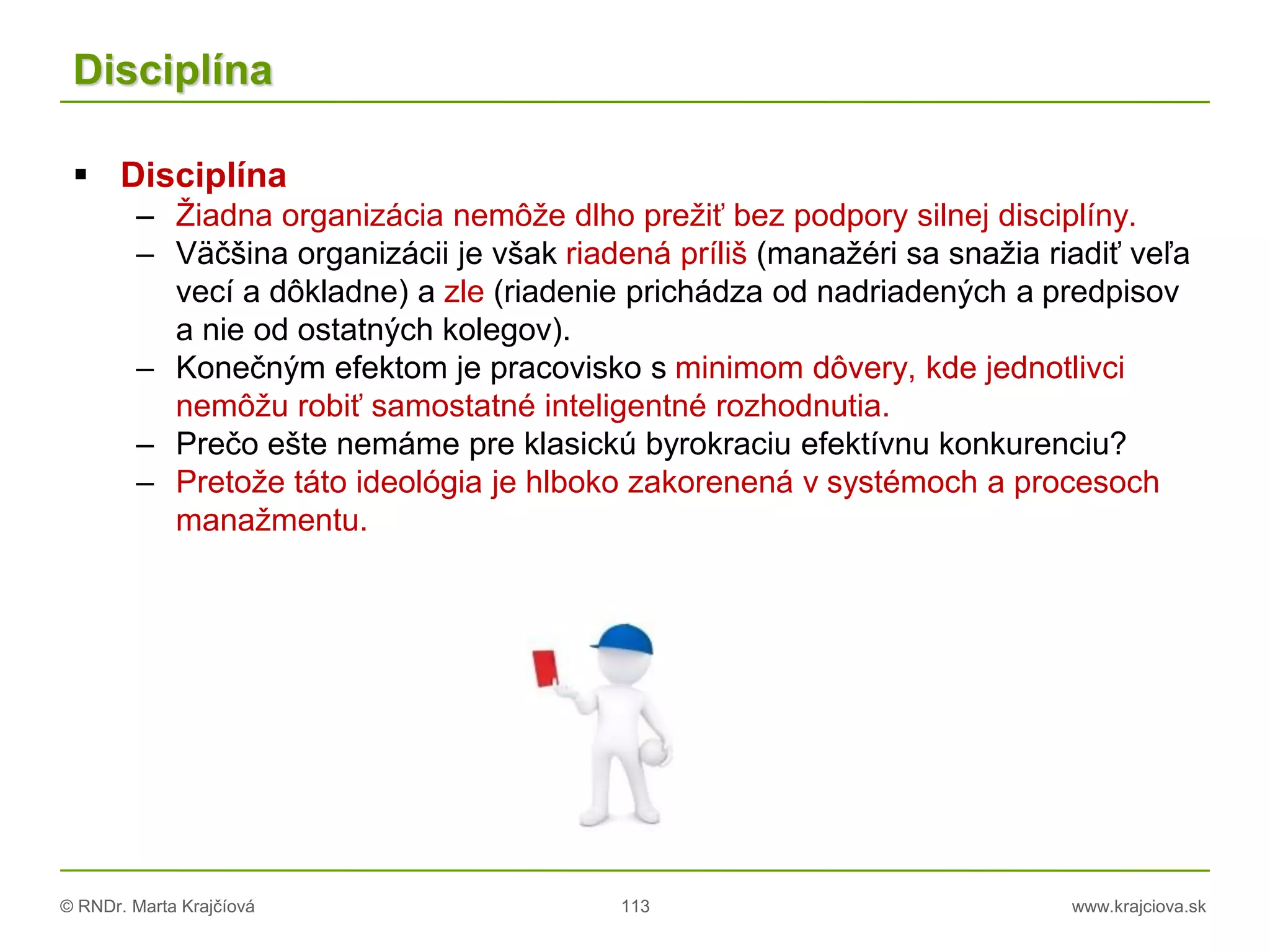 © RNDr. Marta Krajčíová 113 www.krajciova.sk
Disciplína
 Disciplína
– Žiadna organizácia nemôže dlho prežiť bez podpory silnej disciplíny.
– Väčšina organizácii je však riadená príliš (manažéri sa snažia riadiť veľa
vecí a dôkladne) a zle (riadenie prichádza od nadriadených a predpisov
a nie od ostatných kolegov).
– Konečným efektom je pracovisko s minimom dôvery, kde jednotlivci
nemôžu robiť samostatné inteligentné rozhodnutia.
– Prečo ešte nemáme pre klasickú byrokraciu efektívnu konkurenciu?
– Pretože táto ideológia je hlboko zakorenená v systémoch a procesoch
manažmentu.
 