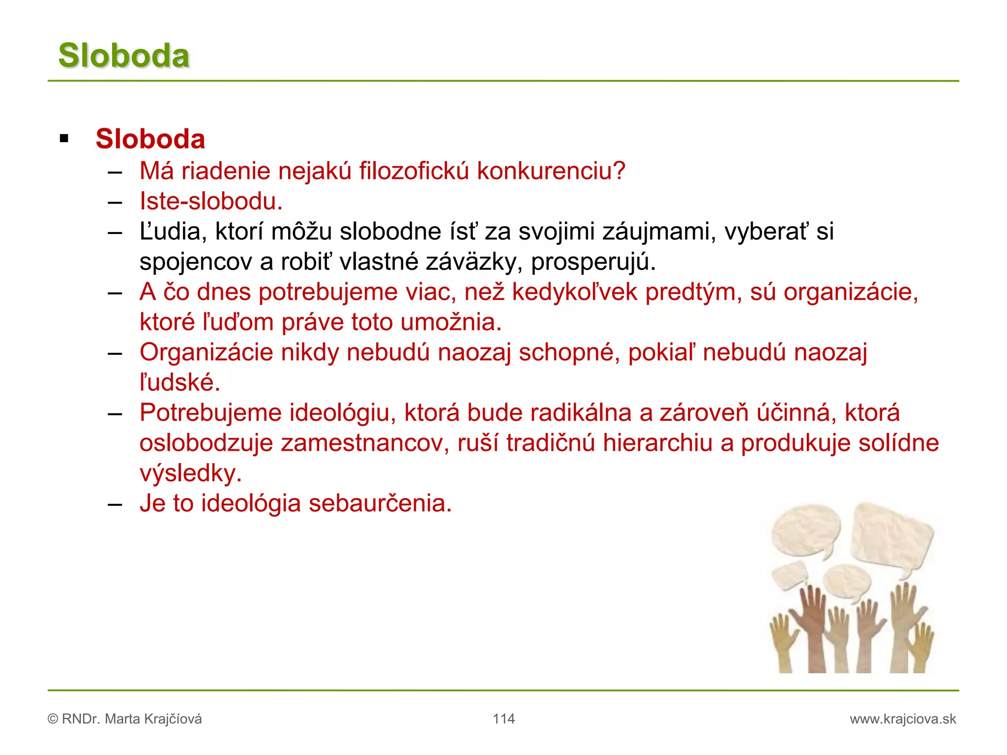 © RNDr. Marta Krajčíová 114 www.krajciova.sk
Sloboda
 Sloboda
– Má riadenie nejakú filozofickú konkurenciu?
– Iste-slobodu.
– Ľudia, ktorí môžu slobodne ísť za svojimi záujmami, vyberať si
spojencov a robiť vlastné záväzky, prosperujú.
– A čo dnes potrebujeme viac, než kedykoľvek predtým, sú organizácie,
ktoré ľuďom práve toto umožnia.
– Organizácie nikdy nebudú naozaj schopné, pokiaľ nebudú naozaj
ľudské.
– Potrebujeme ideológiu, ktorá bude radikálna a zároveň účinná, ktorá
oslobodzuje zamestnancov, ruší tradičnú hierarchiu a produkuje solídne
výsledky.
– Je to ideológia sebaurčenia.
 