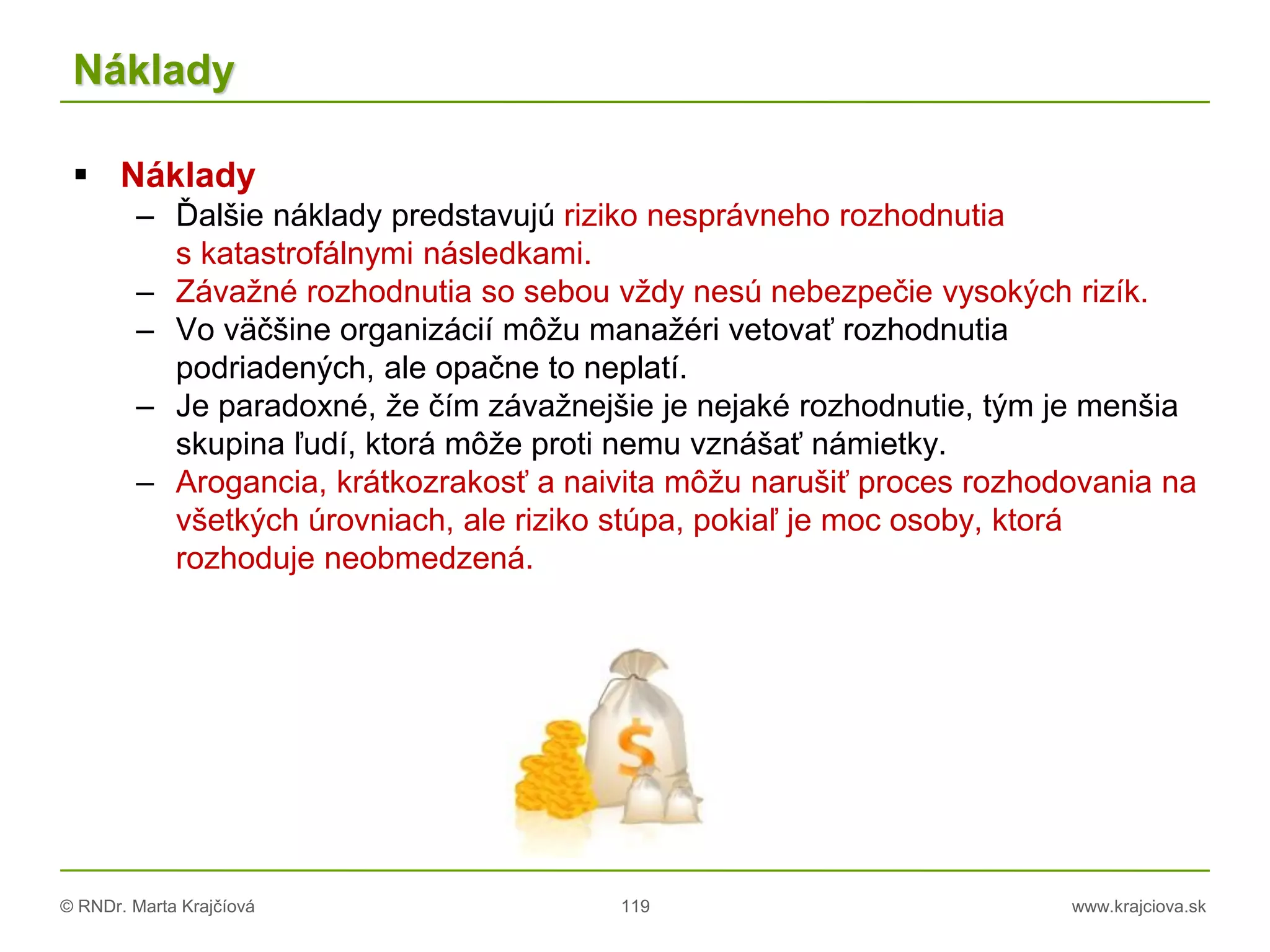 © RNDr. Marta Krajčíová 119 www.krajciova.sk
Náklady
 Náklady
– Ďalšie náklady predstavujú riziko nesprávneho rozhodnutia
s katastrofálnymi následkami.
– Závažné rozhodnutia so sebou vždy nesú nebezpečie vysokých rizík.
– Vo väčšine organizácií môžu manažéri vetovať rozhodnutia
podriadených, ale opačne to neplatí.
– Je paradoxné, že čím závažnejšie je nejaké rozhodnutie, tým je menšia
skupina ľudí, ktorá môže proti nemu vznášať námietky.
– Arogancia, krátkozrakosť a naivita môžu narušiť proces rozhodovania na
všetkých úrovniach, ale riziko stúpa, pokiaľ je moc osoby, ktorá
rozhoduje neobmedzená.
 
