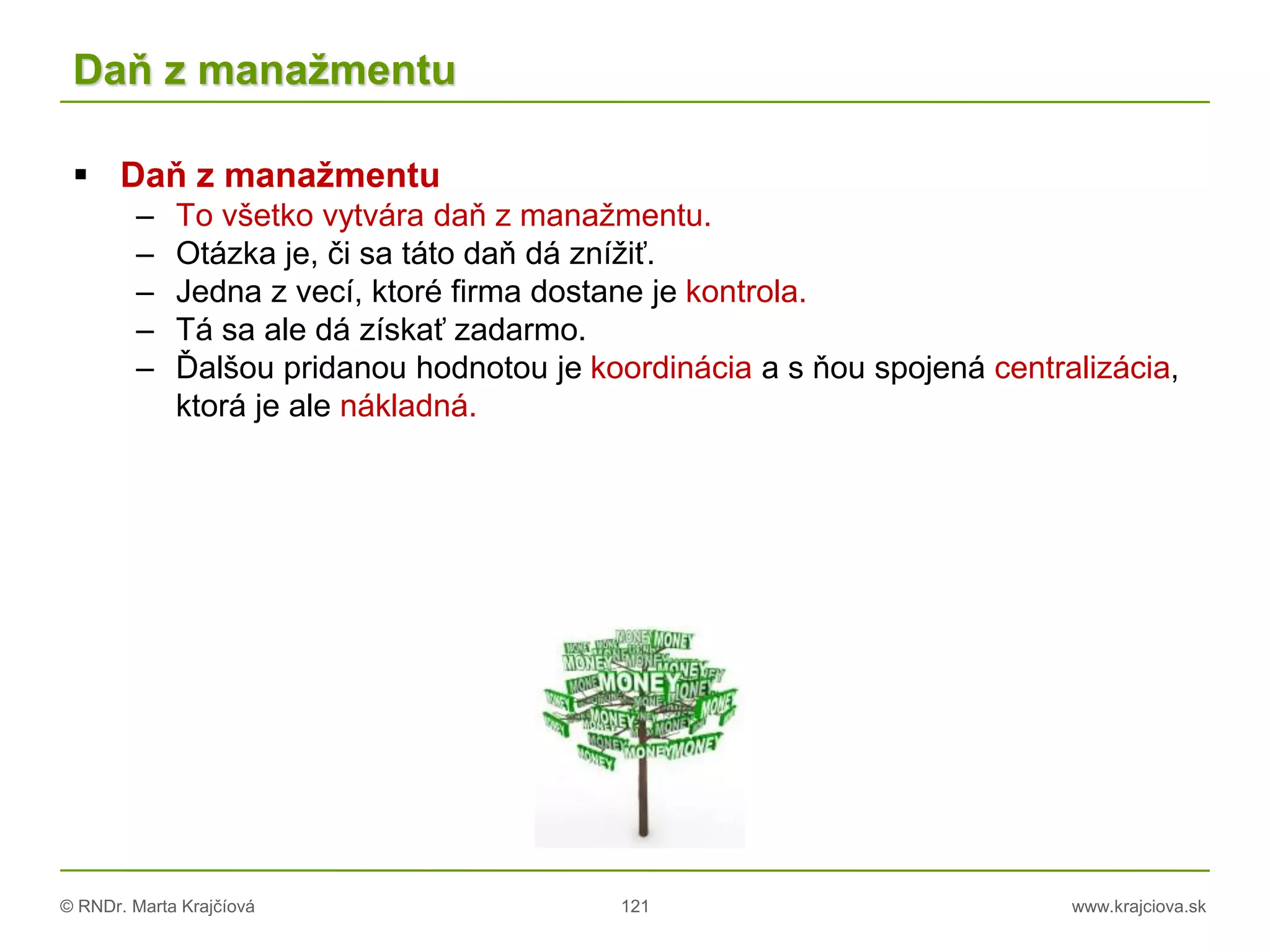 © RNDr. Marta Krajčíová 121 www.krajciova.sk
Daň z manažmentu
 Daň z manažmentu
– To všetko vytvára daň z manažmentu.
– Otázka je, či sa táto daň dá znížiť.
– Jedna z vecí, ktoré firma dostane je kontrola.
– Tá sa ale dá získať zadarmo.
– Ďalšou pridanou hodnotou je koordinácia a s ňou spojená centralizácia,
ktorá je ale nákladná.
 