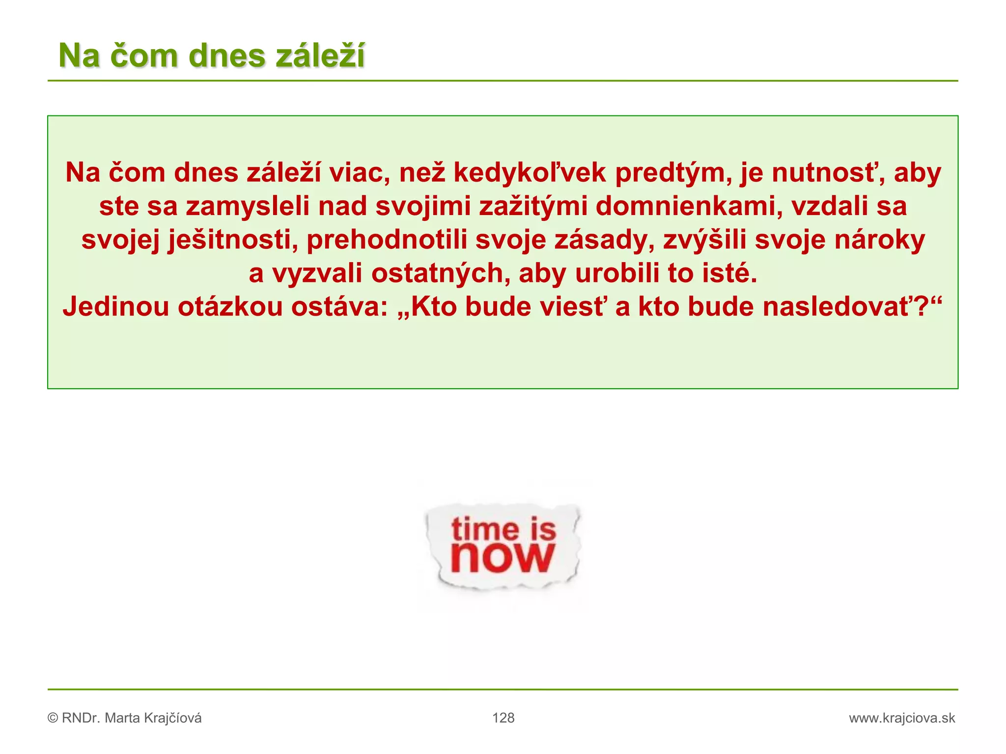 © RNDr. Marta Krajčíová 128 www.krajciova.sk
Na čom dnes záleží
Na čom dnes záleží viac, než kedykoľvek predtým, je nutnosť, aby
ste sa zamysleli nad svojimi zažitými domnienkami, vzdali sa
svojej ješitnosti, prehodnotili svoje zásady, zvýšili svoje nároky
a vyzvali ostatných, aby urobili to isté.
Jedinou otázkou ostáva: „Kto bude viesť a kto bude nasledovať?“
 