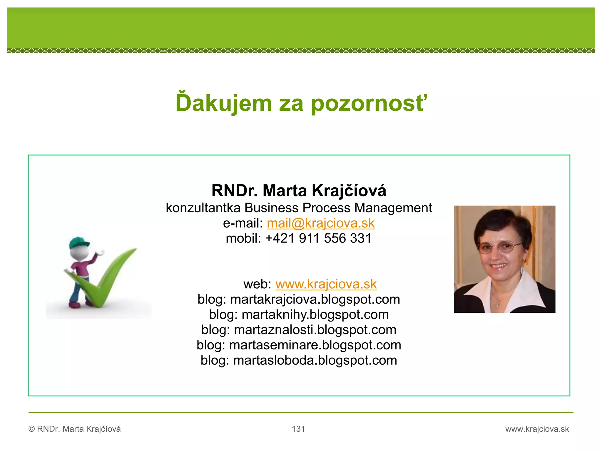 © RNDr. Marta Krajčíová 131 www.krajciova.sk
RNDr. Marta Krajčíová
RNDr. Marta Krajčíová
konzultantka Business Process Management
e-mail: mail@krajciova.sk
mobil: +421 911 556 331
web: www.krajciova.sk
blog: martakrajciova.blogspot.com
blog: martaknihy.blogspot.com
blog: martaznalosti.blogspot.com
blog: martaseminare.blogspot.com
blog: martasloboda.blogspot.com
Ďakujem za pozornosť
 
