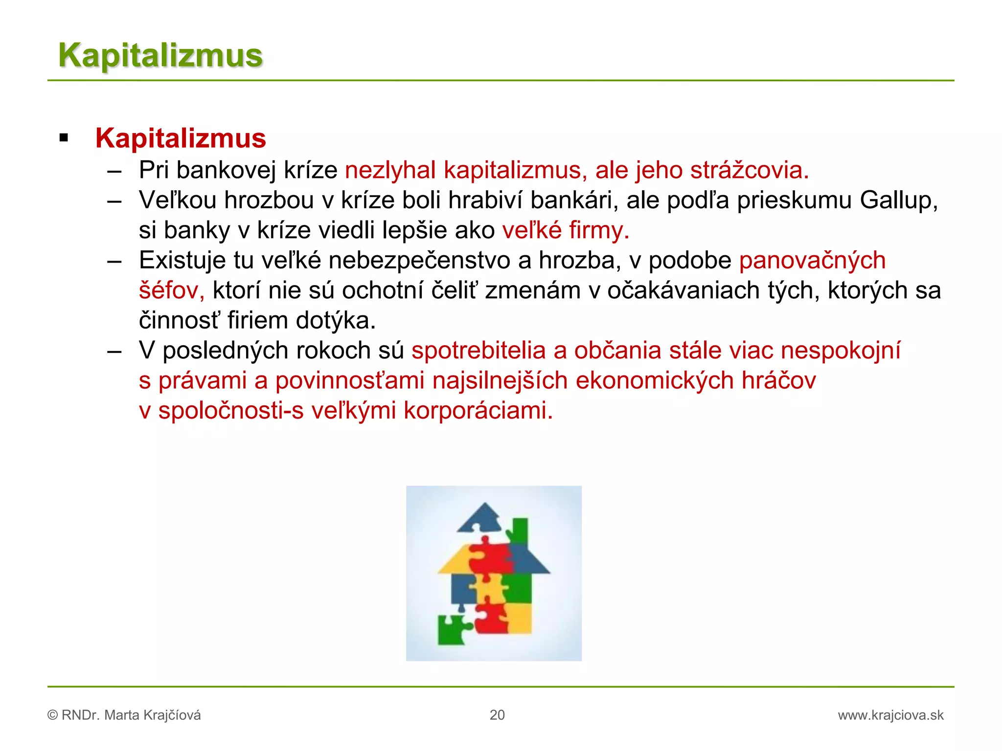© RNDr. Marta Krajčíová 20 www.krajciova.sk
Kapitalizmus
 Kapitalizmus
– Pri bankovej kríze nezlyhal kapitalizmus, ale jeho strážcovia.
– Veľkou hrozbou v kríze boli hrabiví bankári, ale podľa prieskumu Gallup,
si banky v kríze viedli lepšie ako veľké firmy.
– Existuje tu veľké nebezpečenstvo a hrozba, v podobe panovačných
šéfov, ktorí nie sú ochotní čeliť zmenám v očakávaniach tých, ktorých sa
činnosť firiem dotýka.
– V posledných rokoch sú spotrebitelia a občania stále viac nespokojní
s právami a povinnosťami najsilnejších ekonomických hráčov
v spoločnosti-s veľkými korporáciami.
 