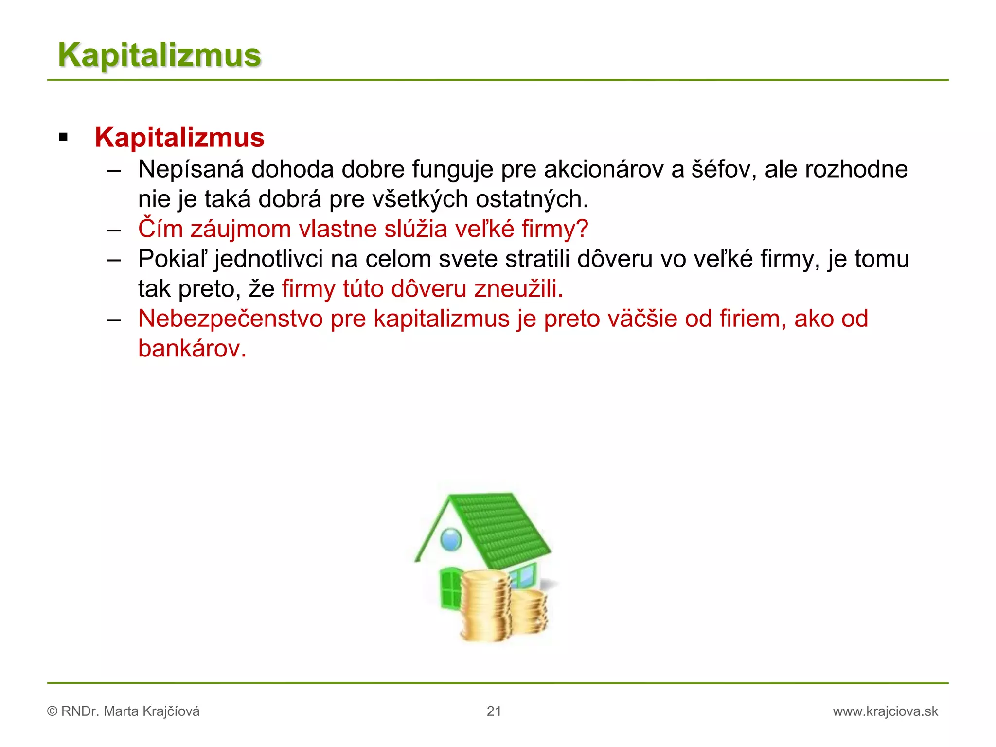 © RNDr. Marta Krajčíová 21 www.krajciova.sk
Kapitalizmus
 Kapitalizmus
– Nepísaná dohoda dobre funguje pre akcionárov a šéfov, ale rozhodne
nie je taká dobrá pre všetkých ostatných.
– Čím záujmom vlastne slúžia veľké firmy?
– Pokiaľ jednotlivci na celom svete stratili dôveru vo veľké firmy, je tomu
tak preto, že firmy túto dôveru zneužili.
– Nebezpečenstvo pre kapitalizmus je preto väčšie od firiem, ako od
bankárov.
 