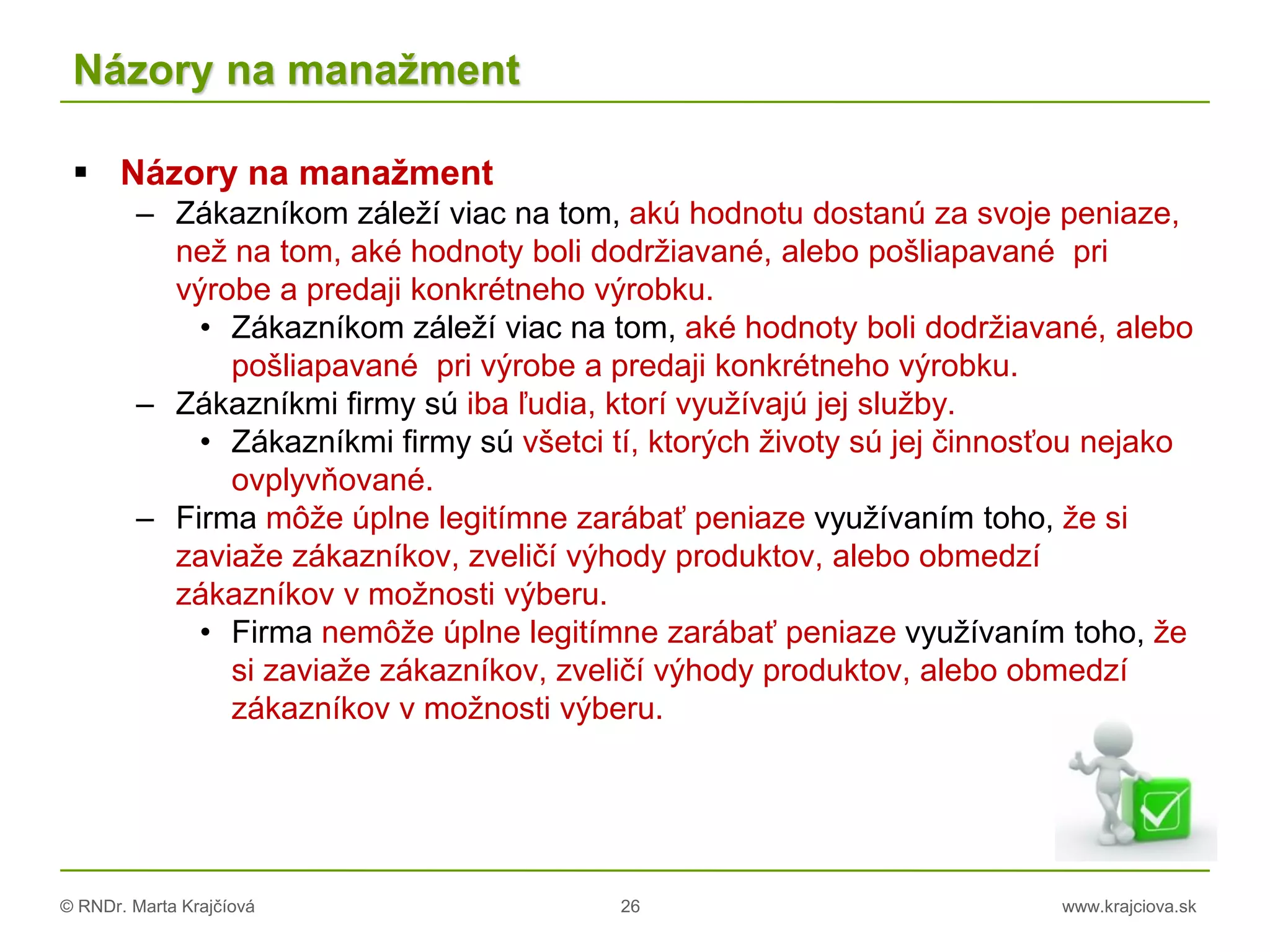 © RNDr. Marta Krajčíová 26 www.krajciova.sk
Názory na manažment
 Názory na manažment
– Zákazníkom záleží viac na tom, akú hodnotu dostanú za svoje peniaze,
než na tom, aké hodnoty boli dodržiavané, alebo pošliapavané pri
výrobe a predaji konkrétneho výrobku.
• Zákazníkom záleží viac na tom, aké hodnoty boli dodržiavané, alebo
pošliapavané pri výrobe a predaji konkrétneho výrobku.
– Zákazníkmi firmy sú iba ľudia, ktorí využívajú jej služby.
• Zákazníkmi firmy sú všetci tí, ktorých životy sú jej činnosťou nejako
ovplyvňované.
– Firma môže úplne legitímne zarábať peniaze využívaním toho, že si
zaviaže zákazníkov, zveličí výhody produktov, alebo obmedzí
zákazníkov v možnosti výberu.
• Firma nemôže úplne legitímne zarábať peniaze využívaním toho, že
si zaviaže zákazníkov, zveličí výhody produktov, alebo obmedzí
zákazníkov v možnosti výberu.
 