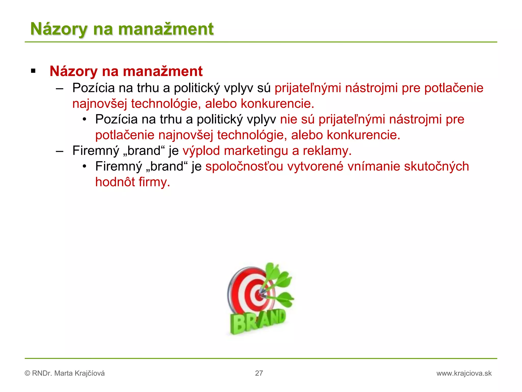 © RNDr. Marta Krajčíová 27 www.krajciova.sk
Názory na manažment
 Názory na manažment
– Pozícia na trhu a politický vplyv sú prijateľnými nástrojmi pre potlačenie
najnovšej technológie, alebo konkurencie.
• Pozícia na trhu a politický vplyv nie sú prijateľnými nástrojmi pre
potlačenie najnovšej technológie, alebo konkurencie.
– Firemný „brand“ je výplod marketingu a reklamy.
• Firemný „brand“ je spoločnosťou vytvorené vnímanie skutočných
hodnôt firmy.
 