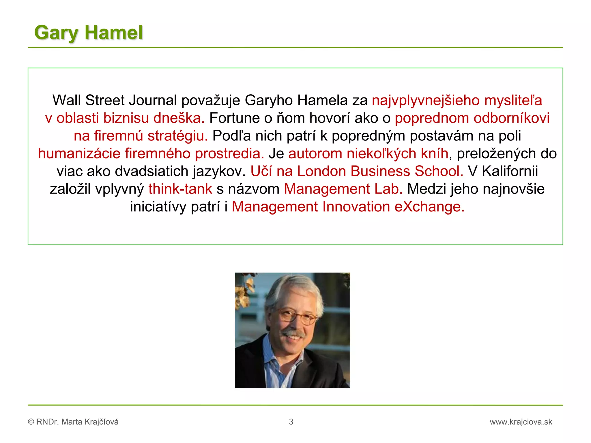 © RNDr. Marta Krajčíová 3 www.krajciova.sk
Gary Hamel
Wall Street Journal považuje Garyho Hamela za najvplyvnejšieho mysliteľa
v oblasti biznisu dneška. Fortune o ňom hovorí ako o poprednom odborníkovi
na firemnú stratégiu. Podľa nich patrí k popredným postavám na poli
humanizácie firemného prostredia. Je autorom niekoľkých kníh, preložených do
viac ako dvadsiatich jazykov. Učí na London Business School. V Kalifornii
založil vplyvný think-tank s názvom Management Lab. Medzi jeho najnovšie
iniciatívy patrí i Management Innovation eXchange.
 
