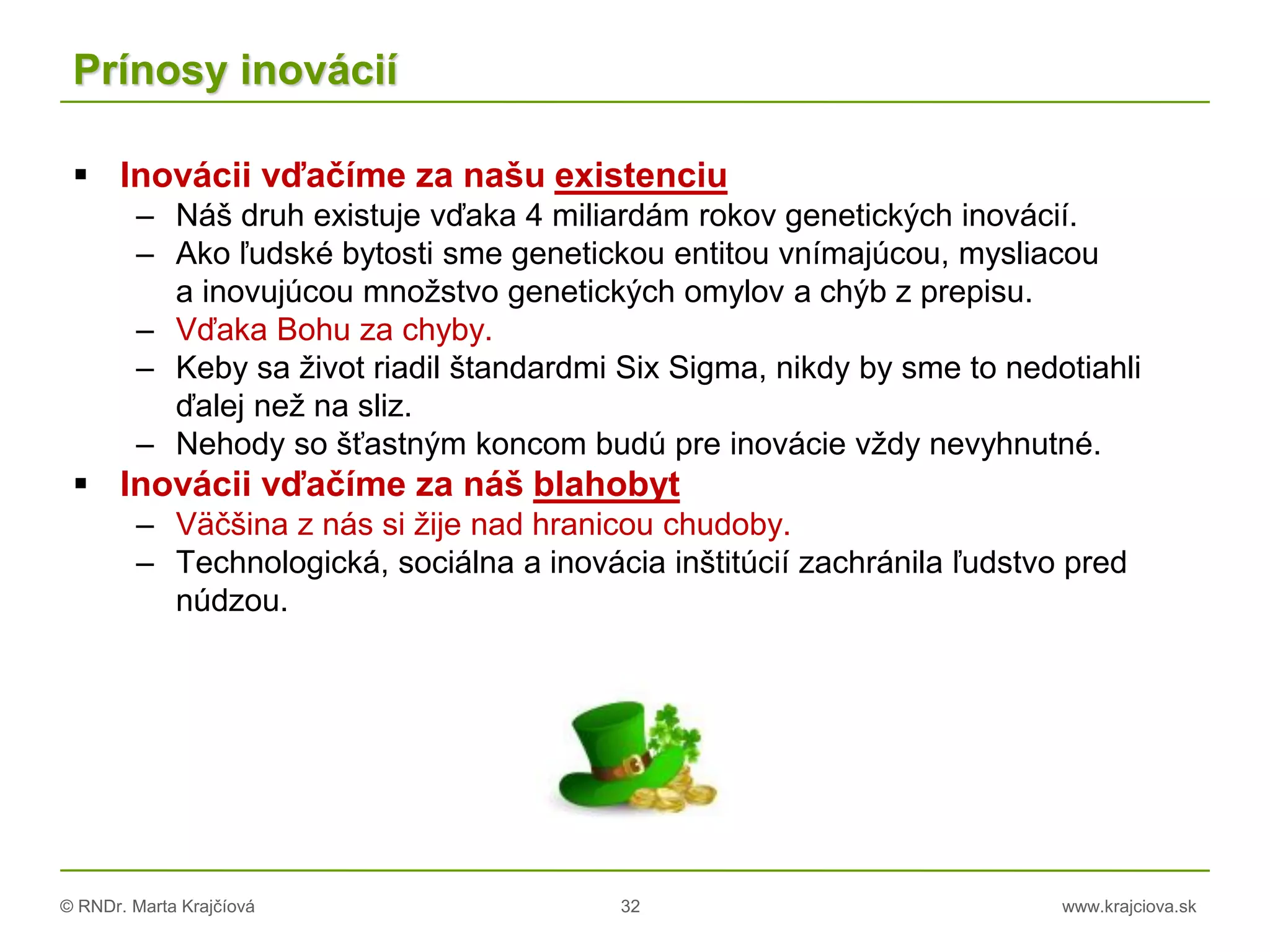 © RNDr. Marta Krajčíová 32 www.krajciova.sk
Prínosy inovácií
 Inovácii vďačíme za našu existenciu
– Náš druh existuje vďaka 4 miliardám rokov genetických inovácií.
– Ako ľudské bytosti sme genetickou entitou vnímajúcou, mysliacou
a inovujúcou množstvo genetických omylov a chýb z prepisu.
– Vďaka Bohu za chyby.
– Keby sa život riadil štandardmi Six Sigma, nikdy by sme to nedotiahli
ďalej než na sliz.
– Nehody so šťastným koncom budú pre inovácie vždy nevyhnutné.
 Inovácii vďačíme za náš blahobyt
– Väčšina z nás si žije nad hranicou chudoby.
– Technologická, sociálna a inovácia inštitúcií zachránila ľudstvo pred
núdzou.
 