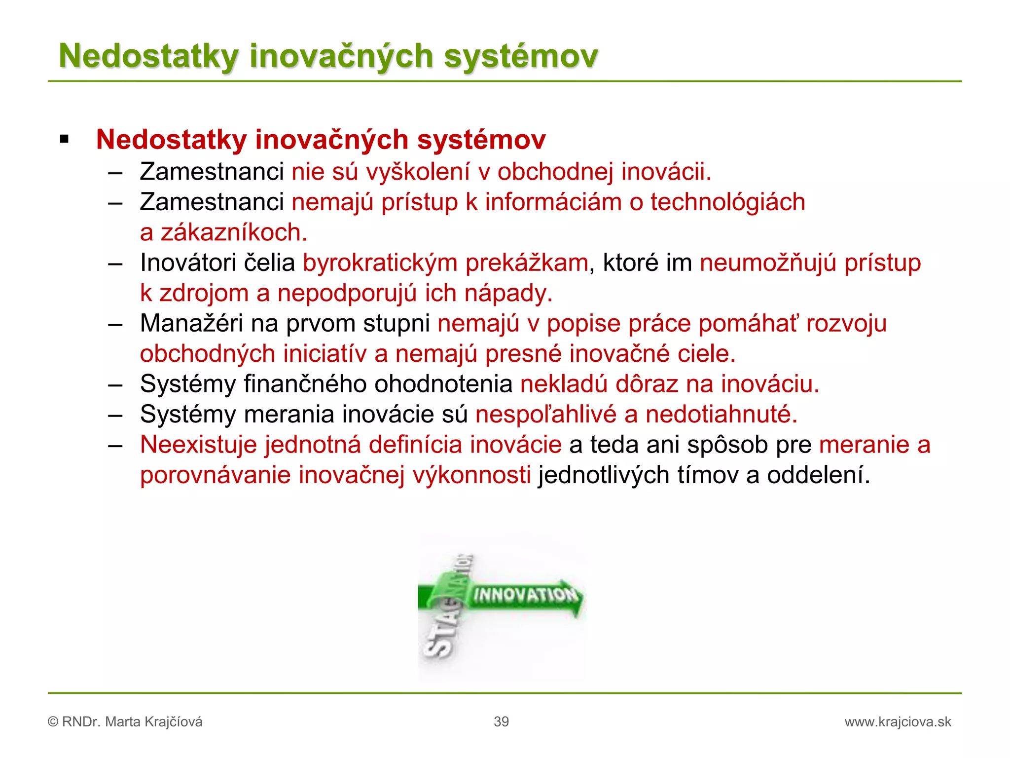 © RNDr. Marta Krajčíová 39 www.krajciova.sk
Nedostatky inovačných systémov
 Nedostatky inovačných systémov
– Zamestnanci nie sú vyškolení v obchodnej inovácii.
– Zamestnanci nemajú prístup k informáciám o technológiách
a zákazníkoch.
– Inovátori čelia byrokratickým prekážkam, ktoré im neumožňujú prístup
k zdrojom a nepodporujú ich nápady.
– Manažéri na prvom stupni nemajú v popise práce pomáhať rozvoju
obchodných iniciatív a nemajú presné inovačné ciele.
– Systémy finančného ohodnotenia nekladú dôraz na inováciu.
– Systémy merania inovácie sú nespoľahlivé a nedotiahnuté.
– Neexistuje jednotná definícia inovácie a teda ani spôsob pre meranie a
porovnávanie inovačnej výkonnosti jednotlivých tímov a oddelení.
 