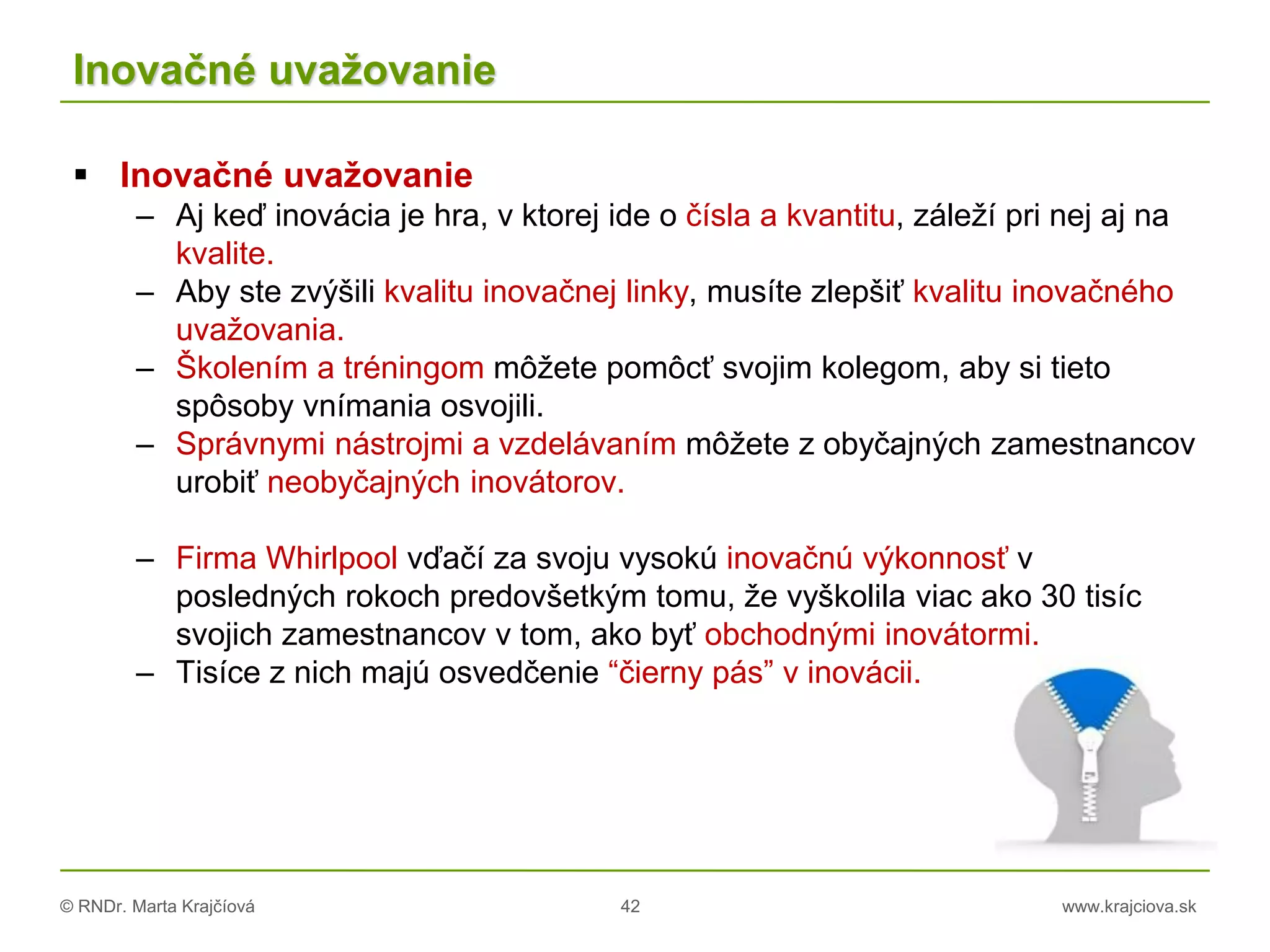 © RNDr. Marta Krajčíová 42 www.krajciova.sk
Inovačné uvažovanie
 Inovačné uvažovanie
– Aj keď inovácia je hra, v ktorej ide o čísla a kvantitu, záleží pri nej aj na
kvalite.
– Aby ste zvýšili kvalitu inovačnej linky, musíte zlepšiť kvalitu inovačného
uvažovania.
– Školením a tréningom môžete pomôcť svojim kolegom, aby si tieto
spôsoby vnímania osvojili.
– Správnymi nástrojmi a vzdelávaním môžete z obyčajných zamestnancov
urobiť neobyčajných inovátorov.
– Firma Whirlpool vďačí za svoju vysokú inovačnú výkonnosť v
posledných rokoch predovšetkým tomu, že vyškolila viac ako 30 tisíc
svojich zamestnancov v tom, ako byť obchodnými inovátormi.
– Tisíce z nich majú osvedčenie “čierny pás” v inovácii.
 
