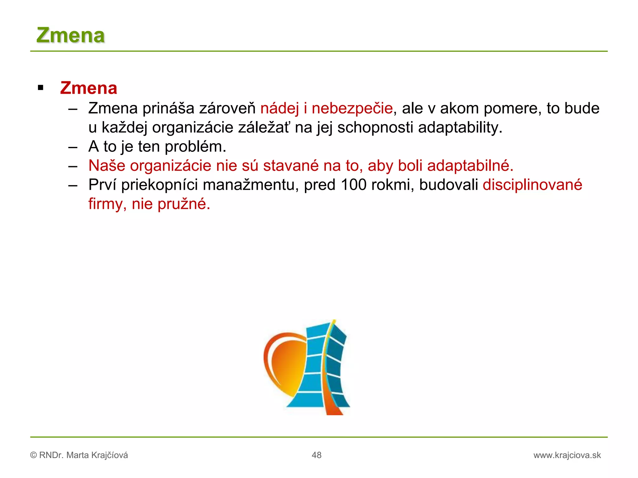 © RNDr. Marta Krajčíová 48 www.krajciova.sk
Zmena
 Zmena
– Zmena prináša zároveň nádej i nebezpečie, ale v akom pomere, to bude
u každej organizácie záležať na jej schopnosti adaptability.
– A to je ten problém.
– Naše organizácie nie sú stavané na to, aby boli adaptabilné.
– Prví priekopníci manažmentu, pred 100 rokmi, budovali disciplinované
firmy, nie pružné.
 