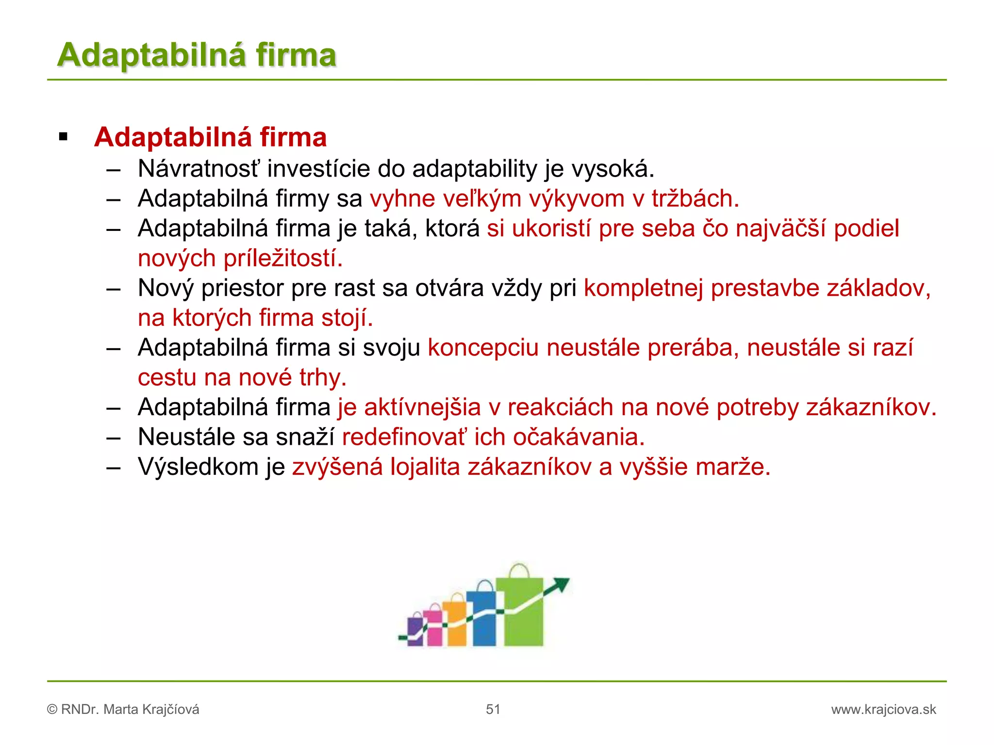 © RNDr. Marta Krajčíová 51 www.krajciova.sk
Adaptabilná firma
 Adaptabilná firma
– Návratnosť investície do adaptability je vysoká.
– Adaptabilná firmy sa vyhne veľkým výkyvom v tržbách.
– Adaptabilná firma je taká, ktorá si ukoristí pre seba čo najväčší podiel
nových príležitostí.
– Nový priestor pre rast sa otvára vždy pri kompletnej prestavbe základov,
na ktorých firma stojí.
– Adaptabilná firma si svoju koncepciu neustále prerába, neustále si razí
cestu na nové trhy.
– Adaptabilná firma je aktívnejšia v reakciách na nové potreby zákazníkov.
– Neustále sa snaží redefinovať ich očakávania.
– Výsledkom je zvýšená lojalita zákazníkov a vyššie marže.
 