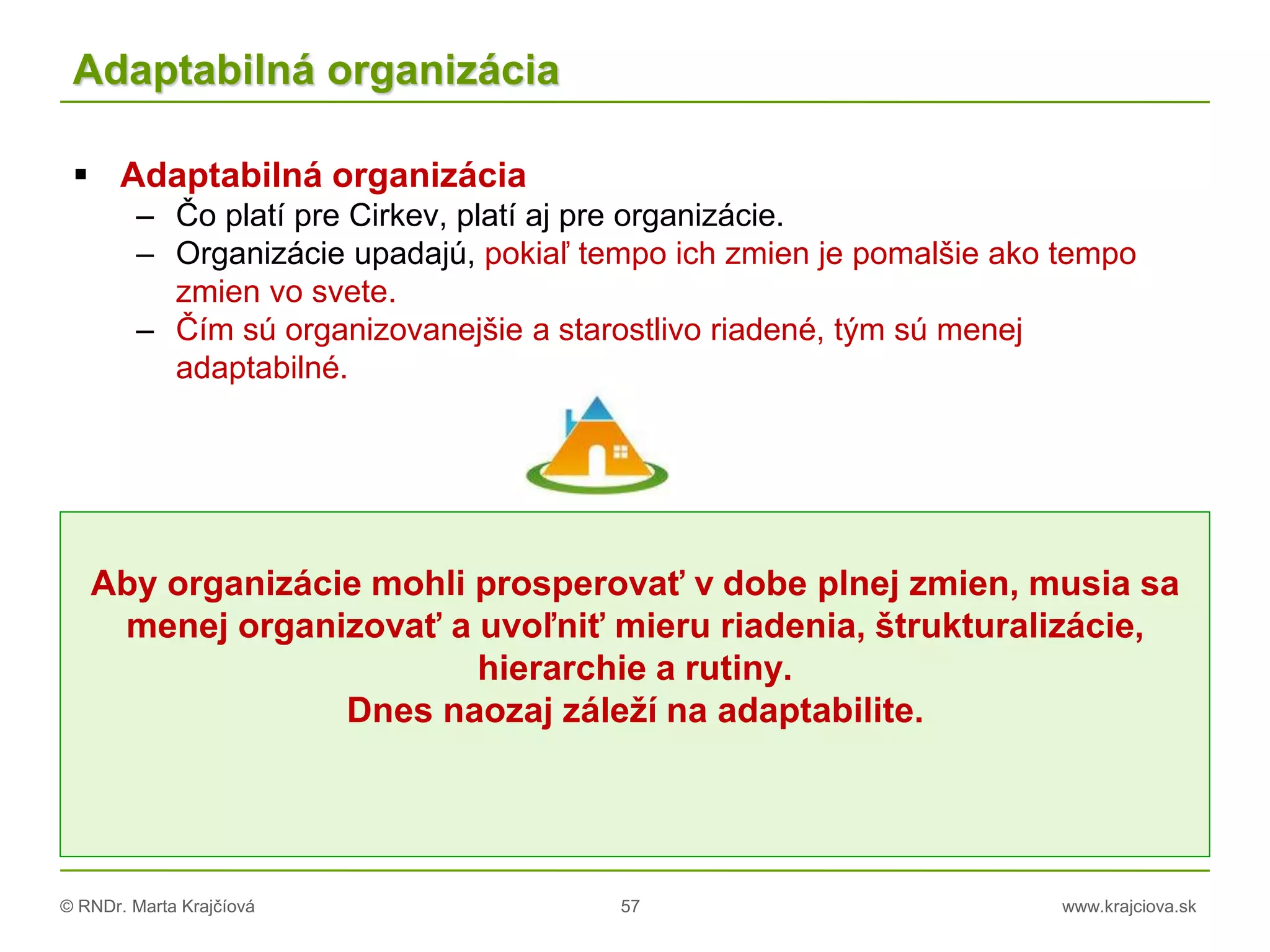 © RNDr. Marta Krajčíová 57 www.krajciova.sk
Adaptabilná organizácia
 Adaptabilná organizácia
– Čo platí pre Cirkev, platí aj pre organizácie.
– Organizácie upadajú, pokiaľ tempo ich zmien je pomalšie ako tempo
zmien vo svete.
– Čím sú organizovanejšie a starostlivo riadené, tým sú menej
adaptabilné.
Aby organizácie mohli prosperovať v dobe plnej zmien, musia sa
menej organizovať a uvoľniť mieru riadenia, štrukturalizácie,
hierarchie a rutiny.
Dnes naozaj záleží na adaptabilite.
 