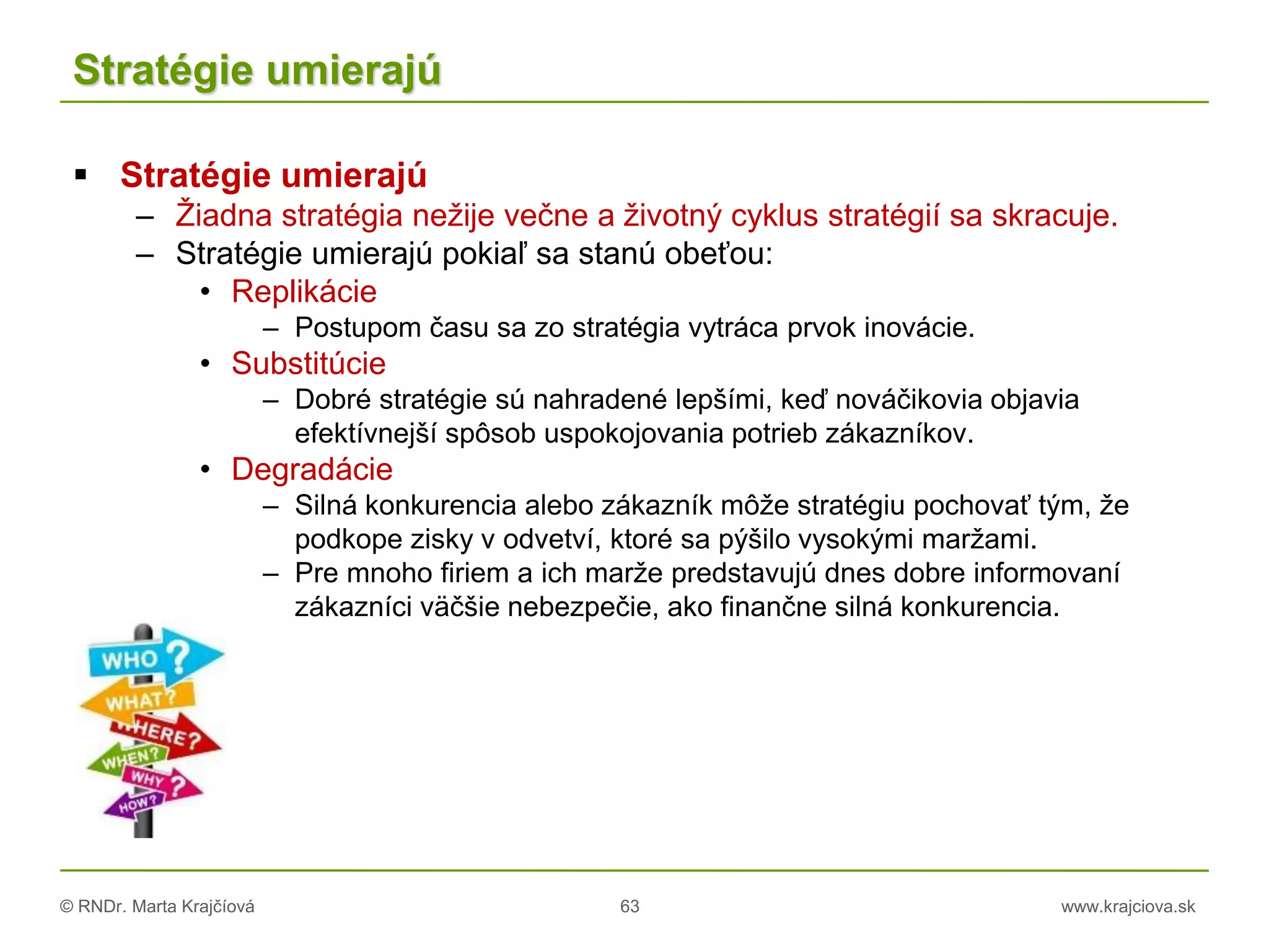 © RNDr. Marta Krajčíová 63 www.krajciova.sk
Stratégie umierajú
 Stratégie umierajú
– Žiadna stratégia nežije večne a životný cyklus stratégií sa skracuje.
– Stratégie umierajú pokiaľ sa stanú obeťou:
• Replikácie
– Postupom času sa zo stratégia vytráca prvok inovácie.
• Substitúcie
– Dobré stratégie sú nahradené lepšími, keď nováčikovia objavia
efektívnejší spôsob uspokojovania potrieb zákazníkov.
• Degradácie
– Silná konkurencia alebo zákazník môže stratégiu pochovať tým, že
podkope zisky v odvetví, ktoré sa pýšilo vysokými maržami.
– Pre mnoho firiem a ich marže predstavujú dnes dobre informovaní
zákazníci väčšie nebezpečie, ako finančne silná konkurencia.
 