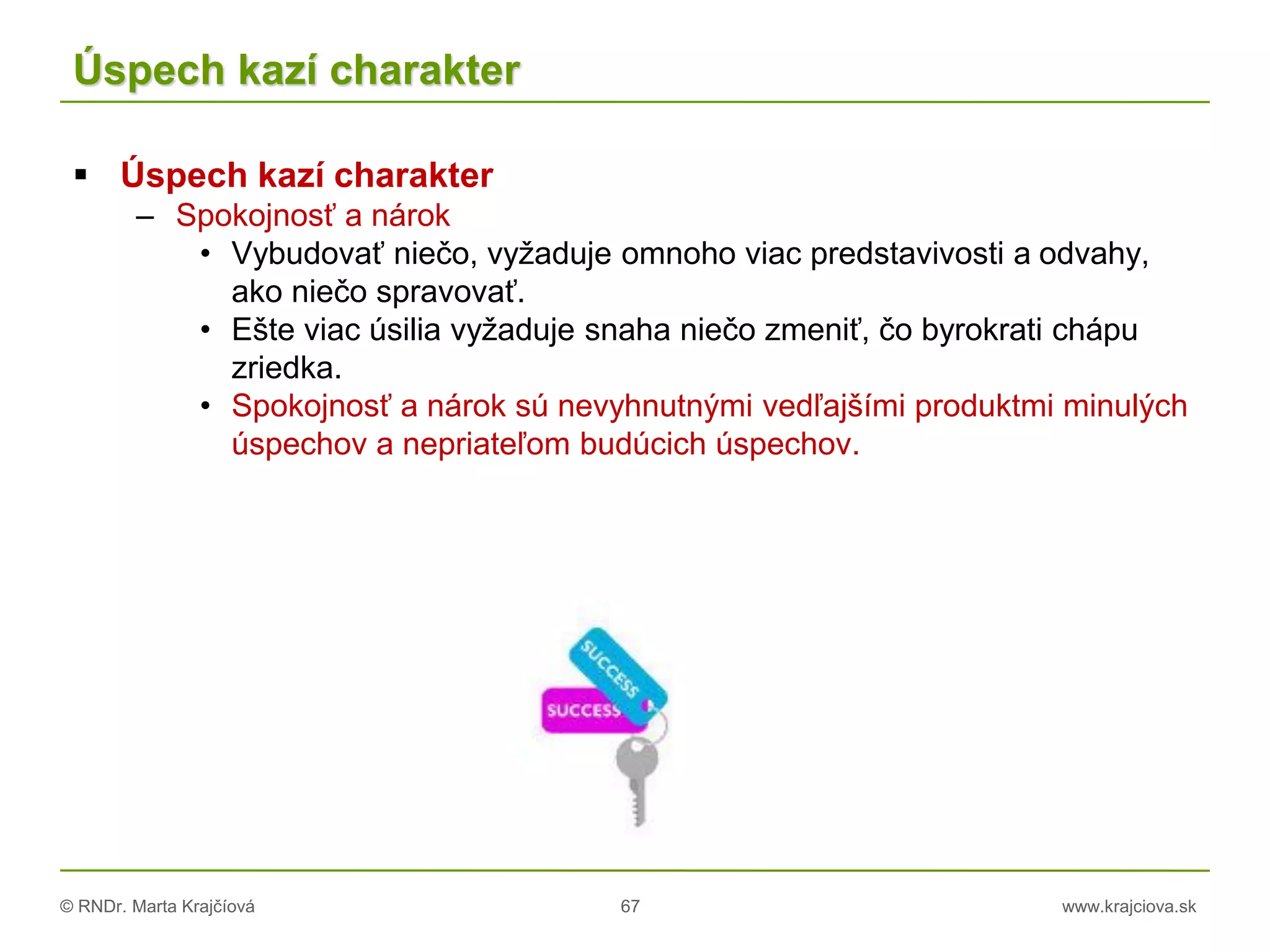 © RNDr. Marta Krajčíová 67 www.krajciova.sk
Úspech kazí charakter
 Úspech kazí charakter
– Spokojnosť a nárok
• Vybudovať niečo, vyžaduje omnoho viac predstavivosti a odvahy,
ako niečo spravovať.
• Ešte viac úsilia vyžaduje snaha niečo zmeniť, čo byrokrati chápu
zriedka.
• Spokojnosť a nárok sú nevyhnutnými vedľajšími produktmi minulých
úspechov a nepriateľom budúcich úspechov.
 