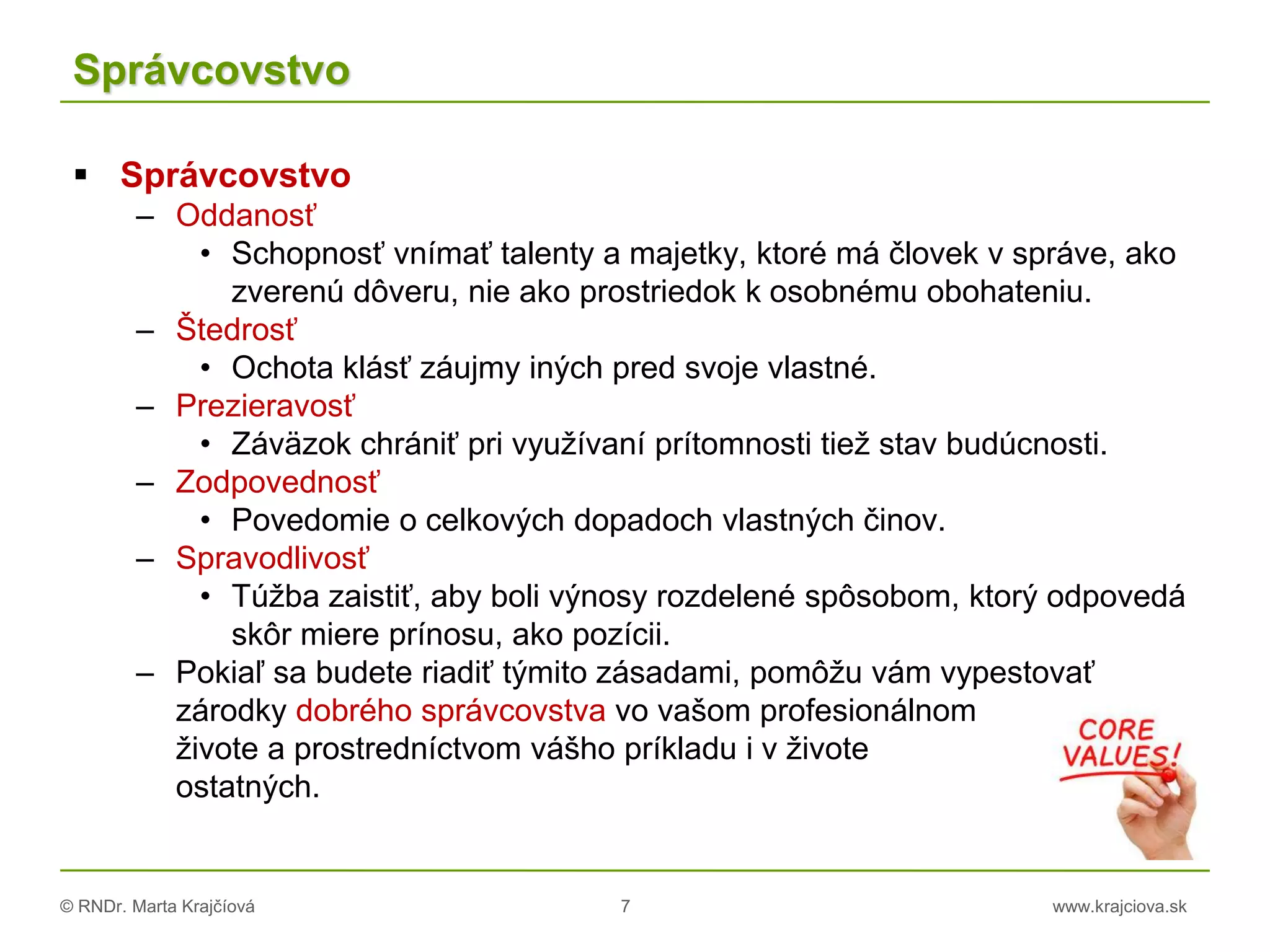 © RNDr. Marta Krajčíová 7 www.krajciova.sk
Správcovstvo
 Správcovstvo
– Oddanosť
• Schopnosť vnímať talenty a majetky, ktoré má človek v správe, ako
zverenú dôveru, nie ako prostriedok k osobnému obohateniu.
– Štedrosť
• Ochota klásť záujmy iných pred svoje vlastné.
– Prezieravosť
• Záväzok chrániť pri využívaní prítomnosti tiež stav budúcnosti.
– Zodpovednosť
• Povedomie o celkových dopadoch vlastných činov.
– Spravodlivosť
• Túžba zaistiť, aby boli výnosy rozdelené spôsobom, ktorý odpovedá
skôr miere prínosu, ako pozícii.
– Pokiaľ sa budete riadiť týmito zásadami, pomôžu vám vypestovať
zárodky dobrého správcovstva vo vašom profesionálnom
živote a prostredníctvom vášho príkladu i v živote
ostatných.
 