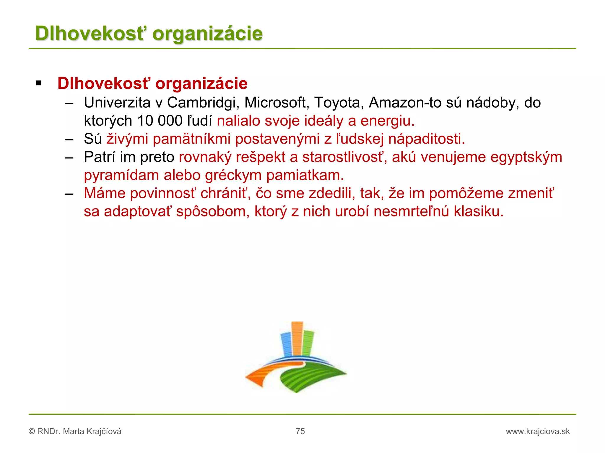 © RNDr. Marta Krajčíová 75 www.krajciova.sk
Dlhovekosť organizácie
 Dlhovekosť organizácie
– Univerzita v Cambridgi, Microsoft, Toyota, Amazon-to sú nádoby, do
ktorých 10 000 ľudí nalialo svoje ideály a energiu.
– Sú živými pamätníkmi postavenými z ľudskej nápaditosti.
– Patrí im preto rovnaký rešpekt a starostlivosť, akú venujeme egyptským
pyramídam alebo gréckym pamiatkam.
– Máme povinnosť chrániť, čo sme zdedili, tak, že im pomôžeme zmeniť
sa adaptovať spôsobom, ktorý z nich urobí nesmrteľnú klasiku.
 