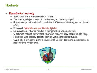 © RNDr. Marta Krajčíová 10 www.krajciova.sk
Hodnoty
 Farmárske hodnoty
– Svokrovci Garyho Hamela boli farmári.
– Začínali s jedným traktorom na leasing a prenajatým poľom.
– Postupne vybudovali ranč o rozlohe 1 000 akrov vlastnej, nezadĺženej
pôdy.
– Pracovali 14 hodín denne, 6 dní v týždni.
– Na dovolenku chodili zriedka a odopierali si väčšinu luxusu.
– V dobrých rokoch si vytvárali finančné rezervy, aby prežili tie zlé roky.
– Pestovali viac druhov plodín, aby sa vyhli cenovej fluktuácii.
– Vyplácali si striedme platy a investovali všetky dostupné prostriedky do
pozemkov a vybavenia.
 