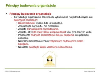 © RNDr. Marta Krajčíová 100 www.krajciova.sk
Princípy budovania organizácie
 Princípy budovania organizácie
– To vyžaduje organizácie, ktoré budú vybudované na jednoduchých, ale
dôležitých princípoch:
• Decentralizujte, všade, kde je to možné.
• Zdôrazňujte komunitu, nie hierarchiu.
• Zaistite transparentné rozhodovanie.
• Zaistite, aby lídri mali väčšiu zodpovednosť voči tým, ktorých vedú.
• Podmieňte finančné ohodnotenie mierou prispenia, nie pozíciou
a mocou.
• Nahraďte hodnotenie zhora vzájomným hodnotením medzi
kolegami.
• Neustále zväčšujte záber vlastného sebaurčenia.
 