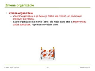 © RNDr. Marta Krajčíová 101 www.krajciova.sk
Zmena organizácie
 Zmena organizácie
– Zmeniť organizáciu a jej šéfov je ťažké, ale možné, pri zachovaní
efektivity prevádzky.
– Staré organizácie sa menia ťažko, ale môže sa to stať a zmeny môžu
začať kdekoľvek, napríklad vo vašom tíme.
 