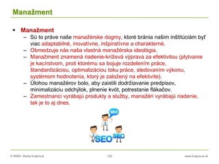 © RNDr. Marta Krajčíová 105 www.krajciova.sk
Manažment
 Manažment
– Sú to práve naše manažérske dogmy, ktoré bránia našim inštitúciám byť
viac adaptabilné, inovatívne, inšpiratívne a charakterné.
– Obmedzuje nás naša vlastná manažérska ideológia.
– Manažment znamená riadenie-krížová výprava za efektivitou (plytvanie
je kacírstvom, proti ktorému sa bojuje rozdelením práce,
štandardizáciou, optimalizáciou toku práce, sledovaním výkonu,
systémom hodnotenia, ktorý je založený na efektivite).
– Úlohou manažérov bolo, aby zaistili dodržiavanie predpisov,
minimalizáciu odchýlok, plnenie kvót, potrestanie flákačov.
– Zamestnanci vyrábajú produkty a služby, manažéri vyrábajú riadenie,
tak je to aj dnes.
 