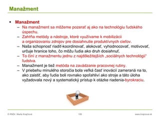 © RNDr. Marta Krajčíová 106 www.krajciova.sk
Manažment
 Manažment
– Na manažment sa môžeme pozerať aj ako na technológiu ľudského
úspechu.
– Zahŕňa metódy a nástroje, ktoré využívame k mobilizácii
a organizovaniu zdrojov pre dosiahnutie produktívnych cieľov.
– Naša schopnosť riadiť-koordinovať, alokovať, vyhodnocovať, motivovať,
určuje hranice toho, čo môžu ľudia ako druh dosiahnuť.
– To činí z manažmentu jednu z najdôležitejších „sociálnych technológii“
ľudstva.
– Manažment je tiež metóda na zavádzanie pracovnej rutiny.
– V priebehu minulého storočia bola veľká časť inovácií zameraná na to,
ako zaistiť, aby ľudia boli rovnako spoľahliví ako stroje a táto úloha
vyžadovala nový a systematický prístup k otázke riadenia-byrokraciu.
 