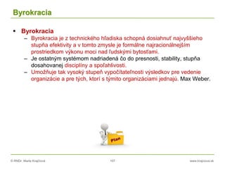 © RNDr. Marta Krajčíová 107 www.krajciova.sk
Byrokracia
 Byrokracia
– Byrokracia je z technického hľadiska schopná dosiahnuť najvyššieho
stupňa efektivity a v tomto zmysle je formálne najracionálnejším
prostriedkom výkonu moci nad ľudskými bytosťami.
– Je ostatným systémom nadriadená čo do presnosti, stability, stupňa
dosahovanej disciplíny a spoľahlivosti.
– Umožňuje tak vysoký stupeň vypočítateľnosti výsledkov pre vedenie
organizácie a pre tých, ktorí s týmito organizáciami jednajú. Max Weber.
 