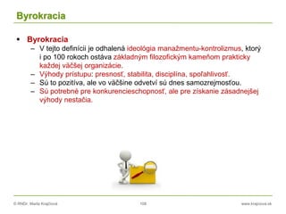 © RNDr. Marta Krajčíová 108 www.krajciova.sk
Byrokracia
 Byrokracia
– V tejto definícii je odhalená ideológia manažmentu-kontrolizmus, ktorý
i po 100 rokoch ostáva základným filozofickým kameňom prakticky
každej väčšej organizácie.
– Výhody prístupu: presnosť, stabilita, disciplína, spoľahlivosť.
– Sú to pozitíva, ale vo väčšine odvetví sú dnes samozrejmosťou.
– Sú potrebné pre konkurencieschopnosť, ale pre získanie zásadnejšej
výhody nestačia.
 