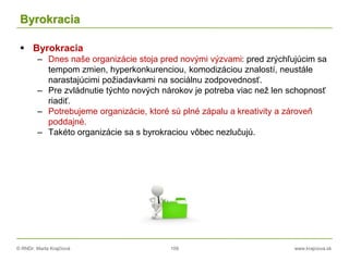 © RNDr. Marta Krajčíová 109 www.krajciova.sk
Byrokracia
 Byrokracia
– Dnes naše organizácie stoja pred novými výzvami: pred zrýchľujúcim sa
tempom zmien, hyperkonkurenciou, komodizáciou znalostí, neustále
narastajúcimi požiadavkami na sociálnu zodpovednosť.
– Pre zvládnutie týchto nových nárokov je potreba viac než len schopnosť
riadiť.
– Potrebujeme organizácie, ktoré sú plné zápalu a kreativity a zároveň
poddajné.
– Takéto organizácie sa s byrokraciou vôbec nezlučujú.
 