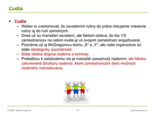 © RNDr. Marta Krajčíová 111 www.krajciova.sk
Ľudia
 Ľudia
– Weber si uvedomoval, že zavedením rutiny do práce riskujeme vnesenie
rutiny aj do ľudí samotných.
– Dnes už sú manažéri osvietení, ale faktom ostáva, že iba 1/5
zamestnancov na celom svete je vo svojom zamestnaní angažovaná.
– Poznáme už aj McGregorovu teóriu „X“ a „Y“, ale naše organizácie sú
stále ideologicky asymetrické.
– Stále vládne dogma riadenia a kontroly.
– Prekážkou k oslobodeniu nie je manažér posadnutý riadením, ale hlboko
zakorenené štruktúry riadenia, ktoré zamestnancom berú možnosť
vlastného rozhodovania.
 