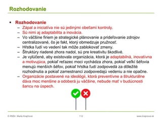 © RNDr. Marta Krajčíová 112 www.krajciova.sk
Rozhodovanie
 Rozhodovanie
– Zápal a iniciatíva nie sú jedinými obeťami kontroly.
– Sú nimi aj adaptabilita a inovácia.
– Vo väčšine firiem je strategické plánovanie a prideľovanie zdrojov
centralizované, čo je fakt, ktorý obmedzuje pružnosť.
– Hŕstka ľudí vo vedení tak môže zablokovať zmeny.
– Štruktúry riadené zhora nadol, sú pre kreativitu škodlivé.
– Je vylúčené, aby existovala organizácia, ktorá je adaptabilná, inovatívna
a motivujúca, pokiaľ reťazec moci vychádza zhora, pokiaľ veľkí šéfovia
menujú menších šéfov, pokiaľ hŕstka ľudí zodpovedá za dôležité
rozhodnutia a pokiaľ zamestnanci zodpovedajú vedeniu a nie opačne.
– Organizácie postavené na ideológii, ktorá preventívne a štrukturálne
dáva moc menšine a odoberá ju väčšine, nebude mať v budúcnosti
šancu na úspech.
 