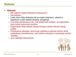 © RNDr. Marta Krajčíová 114 www.krajciova.sk
Sloboda
 Sloboda
– Má riadenie nejakú filozofickú konkurenciu?
– Iste-slobodu.
– Ľudia, ktorí môžu slobodne ísť za svojimi záujmami, vyberať si
spojencov a robiť vlastné záväzky, prosperujú.
– A čo dnes potrebujeme viac, než kedykoľvek predtým, sú organizácie,
ktoré ľuďom práve toto umožnia.
– Organizácie nikdy nebudú naozaj schopné, pokiaľ nebudú naozaj
ľudské.
– Potrebujeme ideológiu, ktorá bude radikálna a zároveň účinná, ktorá
oslobodzuje zamestnancov, ruší tradičnú hierarchiu a produkuje solídne
výsledky.
– Je to ideológia sebaurčenia.
 