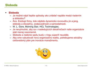 © RNDr. Marta Krajčíová 115 www.krajciova.sk
Sloboda
 Sloboda
– Je možné nájsť lepšie spôsoby ako zvládať napätie medzi riadením
a slobodou?
– Áno. Existujú firmy, kde nájdete dynamickú rovnováhu jin a jang,
slobody a disciplíny, zodpovednosti a samostatnosti.
– W. L. Gore, Morning Star, HCL Technologies.
– Je nevyhnutné, aby sa v nasledujúcich desaťročiach naše organizácie
stali menej nesúmerné.
– Sloboda a riadenie spolu budú v ringu súperiť neustále.
– Aby sme vybudovali novú organizačnú realitu, potrebujeme odvážny
cieľavedomý plán pre inovácie manažmentu.
 