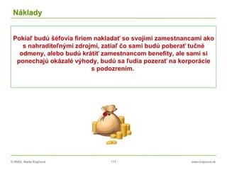 © RNDr. Marta Krajčíová 117 www.krajciova.sk
Náklady
Pokiaľ budú šéfovia firiem nakladať so svojimi zamestnancami ako
s nahraditeľnými zdrojmi, zatiaľ čo sami budú poberať tučné
odmeny, alebo budú krátiť zamestnancom benefity, ale sami si
ponechajú okázalé výhody, budú sa ľudia pozerať na korporácie
s podozrením.
 