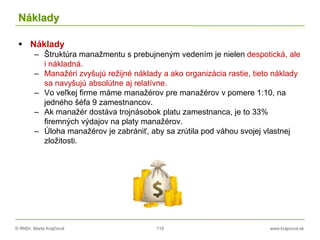 © RNDr. Marta Krajčíová 118 www.krajciova.sk
Náklady
 Náklady
– Štruktúra manažmentu s prebujneným vedením je nielen despotická, ale
i nákladná.
– Manažéri zvyšujú režijné náklady a ako organizácia rastie, tieto náklady
sa navyšujú absolútne aj relatívne.
– Vo veľkej firme máme manažérov pre manažérov v pomere 1:10, na
jedného šéfa 9 zamestnancov.
– Ak manažér dostáva trojnásobok platu zamestnanca, je to 33%
firemných výdajov na platy manažérov.
– Úloha manažérov je zabrániť, aby sa zrútila pod váhou svojej vlastnej
zložitosti.
 