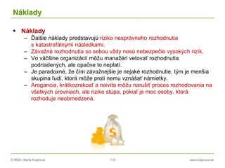 © RNDr. Marta Krajčíová 119 www.krajciova.sk
Náklady
 Náklady
– Ďalšie náklady predstavujú riziko nesprávneho rozhodnutia
s katastrofálnymi následkami.
– Závažné rozhodnutia so sebou vždy nesú nebezpečie vysokých rizík.
– Vo väčšine organizácií môžu manažéri vetovať rozhodnutia
podriadených, ale opačne to neplatí.
– Je paradoxné, že čím závažnejšie je nejaké rozhodnutie, tým je menšia
skupina ľudí, ktorá môže proti nemu vznášať námietky.
– Arogancia, krátkozrakosť a naivita môžu narušiť proces rozhodovania na
všetkých úrovniach, ale riziko stúpa, pokiaľ je moc osoby, ktorá
rozhoduje neobmedzená.
 