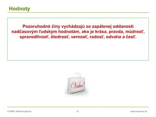 © RNDr. Marta Krajčíová 12 www.krajciova.sk
Hodnoty
Pozoruhodné činy vychádzajú zo zapálenej oddanosti
nadčasovým ľudským hodnotám, ako je krása, pravda, múdrosť,
spravodlivosť, štedrosť, vernosť, radosť, odvaha a česť.
 
