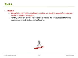 © RNDr. Marta Krajčíová 120 www.krajciova.sk
Riziká
 Riziká
– Manažéri s najvyšším podielom moci sú vo väčšine organizácií zároveň
najviac vzdialení od reality.
– Návrhy z nižších úrovní organizácie si musia na svojej ceste firemnou
hierarchiou prejsť uličkou schvaľovania.
 