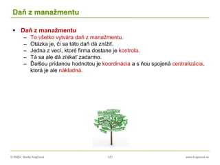 © RNDr. Marta Krajčíová 121 www.krajciova.sk
Daň z manažmentu
 Daň z manažmentu
– To všetko vytvára daň z manažmentu.
– Otázka je, či sa táto daň dá znížiť.
– Jedna z vecí, ktoré firma dostane je kontrola.
– Tá sa ale dá získať zadarmo.
– Ďalšou pridanou hodnotou je koordinácia a s ňou spojená centralizácia,
ktorá je ale nákladná.
 