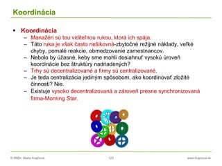 © RNDr. Marta Krajčíová 123 www.krajciova.sk
Koordinácia
 Koordinácia
– Manažéri sú tou viditeľnou rukou, ktorá ich spája.
– Táto ruka je však často nešikovná-zbytočné režijné náklady, veľké
chyby, pomalé reakcie, obmedzovanie zamestnancov.
– Nebolo by úžasné, keby sme mohli dosiahnuť vysokú úroveň
koordinácie bez štruktúry nadriadených?
– Trhy sú decentralizované a firmy sú centralizované.
– Je teda centralizácia jediným spôsobom, ako koordinovať zložité
činnosti? Nie.
– Existuje vysoko decentralizovaná a zároveň presne synchronizovaná
firma-Morning Star.
 