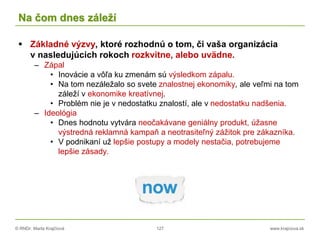 © RNDr. Marta Krajčíová 127 www.krajciova.sk
Na čom dnes záleží
 Základné výzvy, ktoré rozhodnú o tom, či vaša organizácia
v nasledujúcich rokoch rozkvitne, alebo uvädne.
– Zápal
• Inovácie a vôľa ku zmenám sú výsledkom zápalu.
• Na tom nezáležalo so svete znalostnej ekonomiky, ale veľmi na tom
záleží v ekonomike kreatívnej.
• Problém nie je v nedostatku znalostí, ale v nedostatku nadšenia.
– Ideológia
• Dnes hodnotu vytvára neočakávane geniálny produkt, úžasne
výstredná reklamná kampaň a neotrasiteľný zážitok pre zákazníka.
• V podnikaní už lepšie postupy a modely nestačia, potrebujeme
lepšie zásady.
 