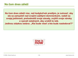 © RNDr. Marta Krajčíová 128 www.krajciova.sk
Na čom dnes záleží
Na čom dnes záleží viac, než kedykoľvek predtým, je nutnosť, aby
ste sa zamysleli nad svojimi zažitými domnienkami, vzdali sa
svojej ješitnosti, prehodnotili svoje zásady, zvýšili svoje nároky
a vyzvali ostatných, aby urobili to isté.
Jedinou otázkou ostáva: „Kto bude viesť a kto bude nasledovať?“
 