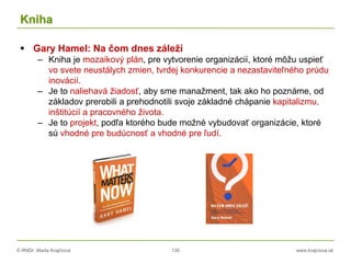 © RNDr. Marta Krajčíová 130 www.krajciova.sk
Kniha
 Gary Hamel: Na čom dnes záleží
– Kniha je mozaikový plán, pre vytvorenie organizácií, ktoré môžu uspieť
vo svete neustálych zmien, tvrdej konkurencie a nezastaviteľného prúdu
inovácií.
– Je to naliehavá žiadosť, aby sme manažment, tak ako ho poznáme, od
základov prerobili a prehodnotili svoje základné chápanie kapitalizmu,
inštitúcií a pracovného života.
– Je to projekt, podľa ktorého bude možné vybudovať organizácie, ktoré
sú vhodné pre budúcnosť a vhodné pre ľudí.
 