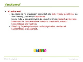 © RNDr. Marta Krajčíová 14 www.krajciova.sk
Vznešenosť
 Vznešenosť
– Nič nie je zlé na praktických hodnotách ako zisk, výhody a efektivita, ale
tieto hodnoty postrádajú vznešenosť.
– Mnohí ľudia v Googli si myslia, že ich odvetvím je múdrosť, zvyšovanie
svetového IQ, demokratizácia znalostí a umožnenie prístupu
k informáciám pre všetkých.
– Dlhodobý úspech-pracovný a osobný-vychádza z oddanosti
k ušľachtilosti a vznešenosti.
 