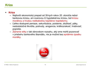 © RNDr. Marta Krajčíová 15 www.krajciova.sk
Kríza
 Kríza
– Najhorší ekonomický prepad od 30-tych rokov 20. storočia nebol
bankovou krízou, ani úverovou či hypotekárnou krízou, bol krízou
morálnou a hrubou nedbalosťou kapitánov kapitalizmu.
– Ľahko dostupné peniaze, sekuritizácia, poistenie, zložitosť, páky,
nedostatočná likvidita, podvody, arogancia, krátkozrakosť, hrabivosť,
popretie.
– Zlyhanie etiky v tak obrovskom rozsahu, aký sme mohli pozorovať
v priebehu bankového škandálu, nie je možné bez epidémie úpadku
morálky.
 