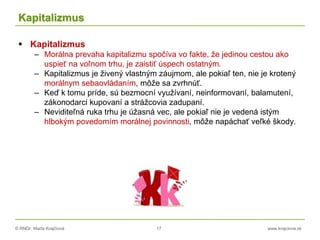 © RNDr. Marta Krajčíová 17 www.krajciova.sk
Kapitalizmus
 Kapitalizmus
– Morálna prevaha kapitalizmu spočíva vo fakte, že jedinou cestou ako
uspieť na voľnom trhu, je zaistiť úspech ostatným.
– Kapitalizmus je živený vlastným záujmom, ale pokiaľ ten, nie je krotený
morálnym sebaovládaním, môže sa zvrhnúť.
– Keď k tomu príde, sú bezmocní využívaní, neinformovaní, balamutení,
zákonodarci kupovaní a strážcovia zadupaní.
– Neviditeľná ruka trhu je úžasná vec, ale pokiaľ nie je vedená istým
hlbokým povedomím morálnej povinnosti, môže napáchať veľké škody.
 