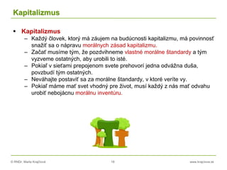 © RNDr. Marta Krajčíová 18 www.krajciova.sk
Kapitalizmus
 Kapitalizmus
– Každý človek, ktorý má záujem na budúcnosti kapitalizmu, má povinnosť
snažiť sa o nápravu morálnych zásad kapitalizmu.
– Začať musíme tým, že pozdvihneme vlastné morálne štandardy a tým
vyzveme ostatných, aby urobili to isté.
– Pokiaľ v sieťami prepojenom svete prehovorí jedna odvážna duša,
povzbudí tým ostatných.
– Neváhajte postaviť sa za morálne štandardy, v ktoré veríte vy.
– Pokiaľ máme mať svet vhodný pre život, musí každý z nás mať odvahu
urobiť nebojácnu morálnu inventúru.
 